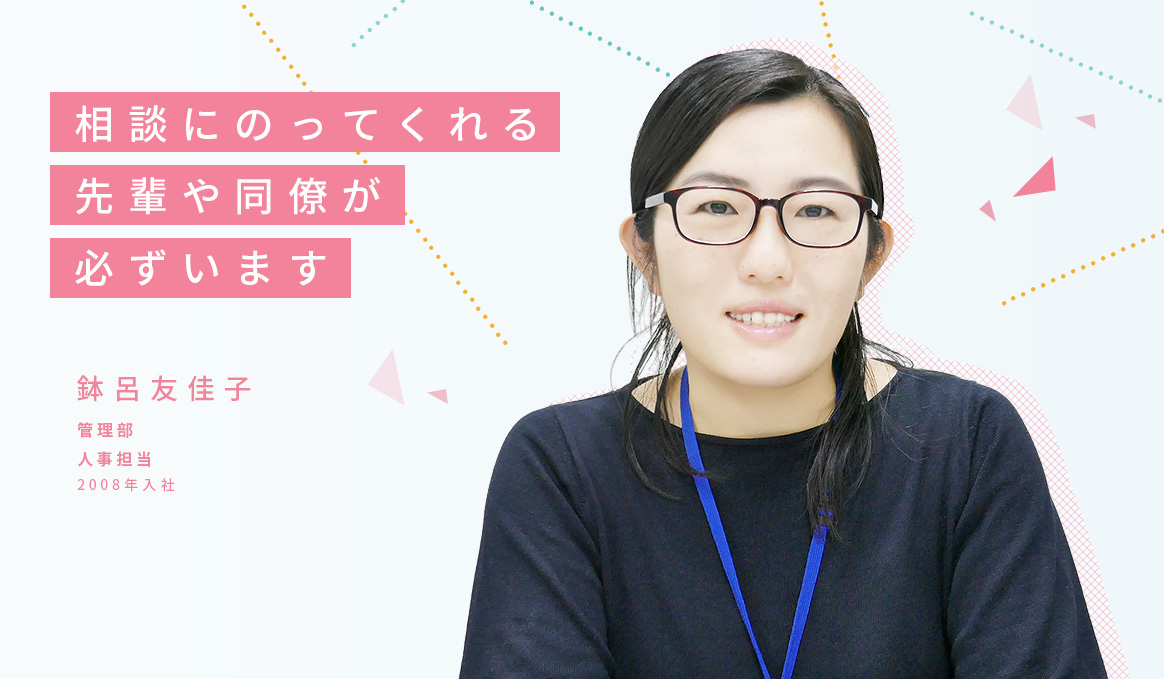 相談にのってくれる先輩や同僚が必ずいます 鉢呂友佳子 管理部 人事担当 2008年入社